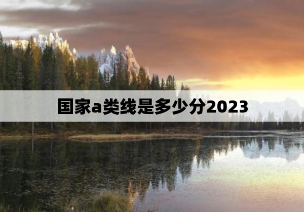 国家a类线是多少分2023