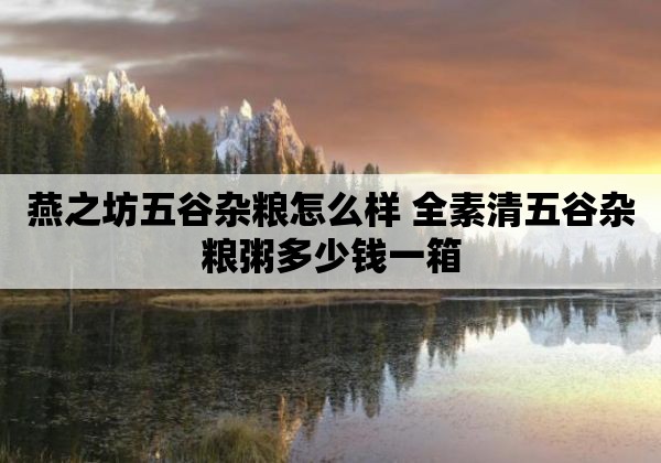 燕之坊五谷杂粮怎么样 全素清五谷杂粮粥多少钱一箱