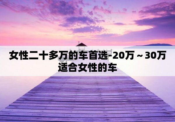 女性二十多万的车首选-20万～30万适合女性的车