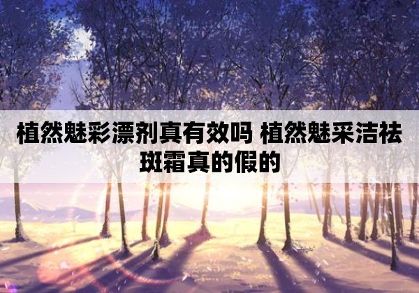 植然魅彩漂剂真有效吗 植然魅采洁祛斑霜真的假的