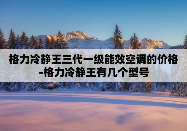 格力冷静王三代一级能效空调的价格-格力冷静王有几个型号