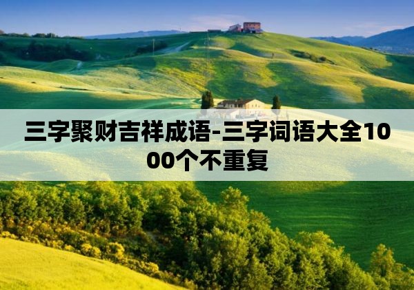 三字聚财吉祥成语-三字词语大全1000个不重复