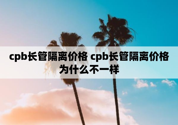 cpb长管隔离价格 cpb长管隔离价格为什么不一样